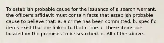 To establish probable cause for the issuance of a search warrant, the officer's affidavit must contain facts that establish probable cause to believe that: a. a crime has been committed. b. specific items exist that are linked to that crime. c. these items are located on the premises to be searched. d. All of the above.