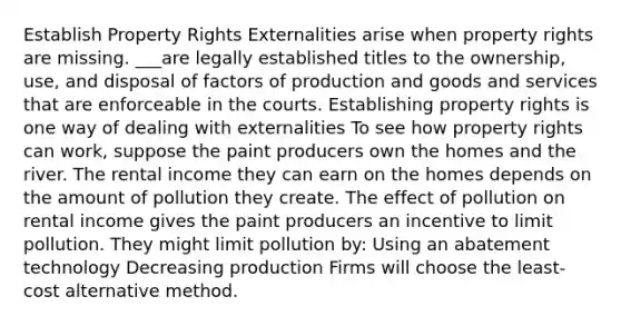 Establish Property Rights Externalities arise when property rights are missing. ___are legally established titles to the ownership, use, and disposal of factors of production and goods and services that are enforceable in the courts. Establishing property rights is one way of dealing with externalities To see how property rights can work, suppose the paint producers own the homes and the river. The rental income they can earn on the homes depends on the amount of pollution they create. The effect of pollution on rental income gives the paint producers an incentive to limit pollution. They might limit pollution by: Using an abatement technology Decreasing production Firms will choose the least-cost alternative method.