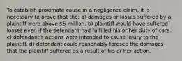 To establish proximate cause in a negligence claim, it is necessary to prove that the: a) damages or losses suffered by a plaintiff were above 5 million. b) plaintiff would have suffered losses even if the defendant had fulfilled his or her duty of care. c) defendant's actions were intended to cause injury to the plaintiff. d) defendant could reasonably foresee the damages that the plaintiff suffered as a result of his or her action.