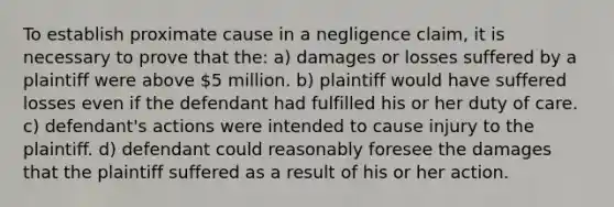 To establish proximate cause in a negligence claim, it is necessary to prove that the: a) damages or losses suffered by a plaintiff were above 5 million. b) plaintiff would have suffered losses even if the defendant had fulfilled his or her duty of care. c) defendant's actions were intended to cause injury to the plaintiff. d) defendant could reasonably foresee the damages that the plaintiff suffered as a result of his or her action.