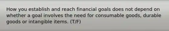 How you establish and reach financial goals does not depend on whether a goal involves the need for consumable goods, durable goods or intangible items. (T/F)