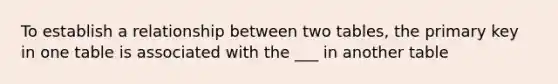 To establish a relationship between two tables, the primary key in one table is associated with the ___ in another table