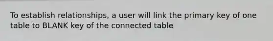 To establish relationships, a user will link the primary key of one table to BLANK key of the connected table