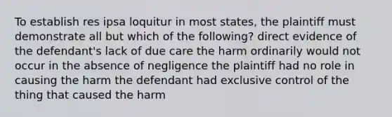 To establish res ipsa loquitur in most states, the plaintiff must demonstrate all but which of the following? direct evidence of the defendant's lack of due care the harm ordinarily would not occur in the absence of negligence the plaintiff had no role in causing the harm the defendant had exclusive control of the thing that caused the harm