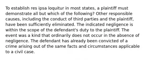 To establish res ipsa loquitur in most states, a plaintiff must demonstrate all but which of the following? Other responsible causes, including the conduct of third parties and the plaintiff, have been sufficiently eliminated. The indicated negligence is within the scope of the defendant's duty to the plaintiff. The event was a kind that ordinarily does not occur in the absence of negligence. The defendant has already been convicted of a crime arising out of the same facts and circumstances applicable to a civil case.