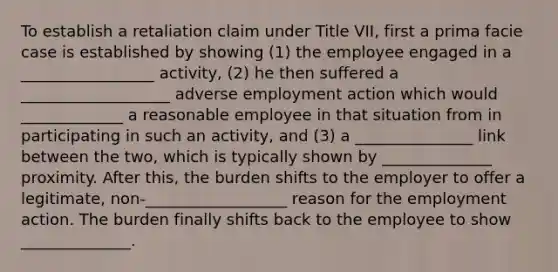 To establish a retaliation claim under Title VII, first a prima facie case is established by showing (1) the employee engaged in a _________________ activity, (2) he then suffered a ___________________ adverse employment action which would _____________ a reasonable employee in that situation from in participating in such an activity, and (3) a _______________ link between the two, which is typically shown by ______________ proximity. After this, the burden shifts to the employer to offer a legitimate, non-__________________ reason for the employment action. The burden finally shifts back to the employee to show ______________.