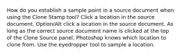 How do you establish a sample point in a source document when using the Clone Stamp tool? Click a location in the source document. Option/Alt click a location in the source document. As long as the correct source document name is clicked at the top of the Clone Source panel, Photoshop knows which location to clone from. Use the eyedropper tool to sample a location.