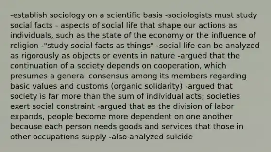 -establish sociology on a scientific basis -sociologists must study social facts - aspects of social life that shape our actions as individuals, such as the state of the economy or the influence of religion -"study social facts as things" -social life can be analyzed as rigorously as objects or events in nature -argued that the continuation of a society depends on cooperation, which presumes a general consensus among its members regarding basic values and customs (organic solidarity) -argued that society is far more than the sum of individual acts; societies exert social constraint -argued that as the division of labor expands, people become more dependent on one another because each person needs goods and services that those in other occupations supply -also analyzed suicide