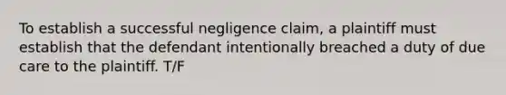 To establish a successful negligence claim, a plaintiff must establish that the defendant intentionally breached a duty of due care to the plaintiff. T/F