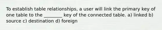 To establish table relationships, a user will link the primary key of one table to the ________ key of the connected table. a) linked b) source c) destination d) foreign