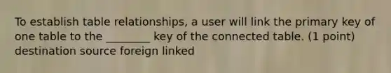 To establish table relationships, a user will link the primary key of one table to the ________ key of the connected table. (1 point) destination source foreign linked