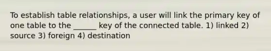 To establish table relationships, a user will link the primary key of one table to the ______ key of the connected table. 1) linked 2) source 3) foreign 4) destination