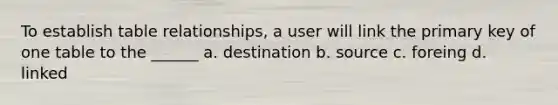 To establish table relationships, a user will link the primary key of one table to the ______ a. destination b. source c. foreing d. linked