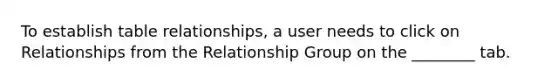 To establish table relationships, a user needs to click on Relationships from the Relationship Group on the ________ tab.