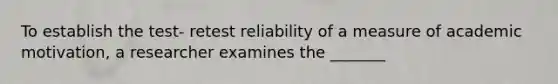 To establish the test- retest reliability of a measure of academic motivation, a researcher examines the _______