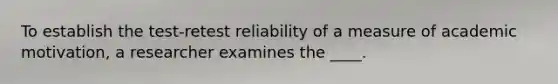 To establish the test-retest reliability of a measure of academic motivation, a researcher examines the ____.