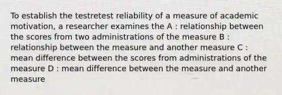 To establish the testretest reliability of a measure of academic motivation, a researcher examines the A : relationship between the scores from two administrations of the measure B : relationship between the measure and another measure C : mean difference between the scores from administrations of the measure D : mean difference between the measure and another measure