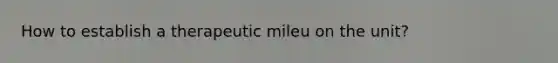 How to establish a therapeutic mileu on the unit?