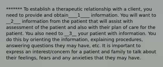 ******* To establish a therapeutic relationship with a client, you need to provide and obtain____1____ information. You will want to __2___ information from the patient that will assist with assessment of the patient and also with their plan of care for the patient. You also need to __3__ your patient with information. You do this by orienting the information, explaining procedures, answering questions they may have, etc. It is important to express an interest/concern for a patient and family to talk about their feelings, fears and any anxieties that they may have.