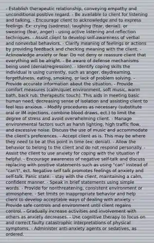 - Establish therapeutic relationship, conveying empathy and unconditional positive regard. - Be available to client for listening and talking. - Encourage client to acknowledge and to express feelings. Ex: crying (sadness), laughing (fear, denial), or swearing (fear, anger) - using active listening and reflection techniques. - Assist client to develop self-awareness of verbal and nonverbal behaviors. - Clarify meaning of feelings or actions by providing feedback and checking meaning with the client. - Acknowledge anxiety or fear. Do not deny or reassure client that everything will be alright. - Be aware of defense mechanisms being used (denial/regression). - Identify coping skills the individual is using currently, such as anger, daydreaming, forgetfulness, eating, smoking, or lack of problem solving. - Provide accurate information about the situation. - Provide comfort measures (calm/quiet environment, soft music, warm bath, back rub, therapeutic touch). This aids in meeting basic human need, decreasing sense of isolation and assisting client to feel less anxious. - Modify procedures as necessary (substitute oral or IM injections, combine blood draws, ect.) to limit the degree of stress and avoid overwhelming client. - Manage environmental factors such as harsh lighting, high traffic flow, and excessive noise. Discuss the use of music and accommodate the client's preferences. - Accept client as is. This may be where they need to be at this point in time (ex: denial). - Allow the behavior to belong to the client and do not respond personally. - Assist the client to use anxiety for coping with the situation if helpful. - Encourage awareness of negative self-talk and discuss replacing with positive statements such as using "can" instead of "can't", ect. Negative self talk promotes feelings of anxiety and self-talk. Panic state: - stay with the client, maintaining a calm, confident manner. - Speak in brief statements using simple words. - Provide for nonthreatening, consistent environment or atmosphere. - Set limits on inappropriate behavior and help client to develop acceptable ways of dealing with anxiety. - Provide safe controls and environment until client regains control. - Gradually increase activities and involvement with others as anxiety decreases. - Use cognitive therapy to focus on and correct faulty catastrophic interpretations of physical symptoms. - Administer anti-anxiety agents or sedatives, as ordered.