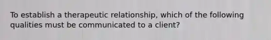 To establish a therapeutic relationship, which of the following qualities must be communicated to a client?