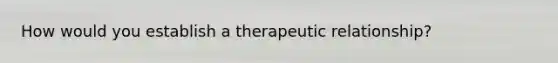 How would you establish a therapeutic relationship?