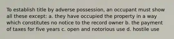 To establish title by adverse possession, an occupant must show all these except: a. they have occupied the property in a way which constitutes no notice to the record owner b. the payment of taxes for five years c. open and notorious use d. hostile use