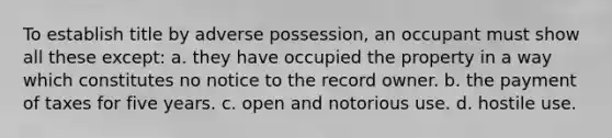 To establish title by adverse possession, an occupant must show all these except: a. they have occupied the property in a way which constitutes no notice to the record owner. b. the payment of taxes for five years. c. open and notorious use. d. hostile use.