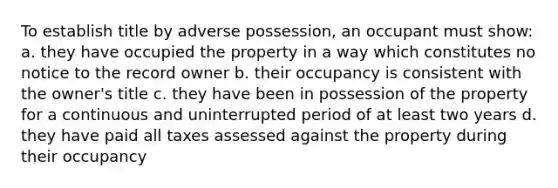 To establish title by adverse possession, an occupant must show: a. they have occupied the property in a way which constitutes no notice to the record owner b. their occupancy is consistent with the owner's title c. they have been in possession of the property for a continuous and uninterrupted period of at least two years d. they have paid all taxes assessed against the property during their occupancy