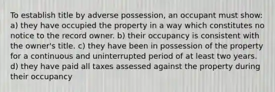 To establish title by adverse possession, an occupant must show: a) they have occupied the property in a way which constitutes no notice to the record owner. b) their occupancy is consistent with the owner's title. c) they have been in possession of the property for a continuous and uninterrupted period of at least two years. d) they have paid all taxes assessed against the property during their occupancy