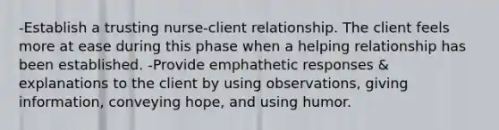 -Establish a trusting nurse-client relationship. The client feels more at ease during this phase when a helping relationship has been established. -Provide emphathetic responses & explanations to the client by using observations, giving information, conveying hope, and using humor.