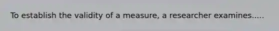 To establish the validity of a measure, a researcher examines.....