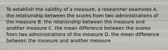 To establish the validity of a measure, a researcher examines A. the relationship between the scores from two administrations of the measure B. the relationship between the measure and another measure C. the mean difference between the scores from two administrations of the measure D. the mean difference between the measure and another measure