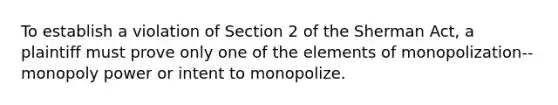 To establish a violation of Section 2 of the Sherman Act, a plaintiff must prove only one of the elements of monopolization--monopoly power or intent to monopolize.