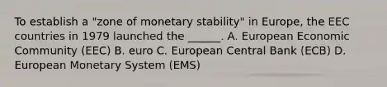 To establish a "zone of monetary stability" in Europe, the EEC countries in 1979 launched the ______. A. European Economic Community (EEC) B. euro C. European Central Bank (ECB) D. European Monetary System (EMS)