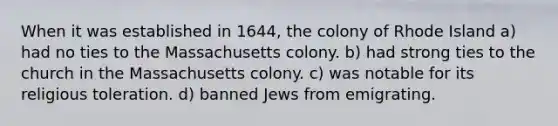 When it was established in 1644, the colony of Rhode Island a) had no ties to the Massachusetts colony. b) had strong ties to the church in the Massachusetts colony. c) was notable for its religious toleration. d) banned Jews from emigrating.