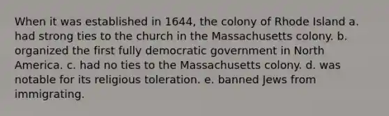 When it was established in 1644, the colony of Rhode Island a. had strong ties to the church in the Massachusetts colony. b. organized the first fully democratic government in North America. c. had no ties to the Massachusetts colony. d. was notable for its religious toleration. e. banned Jews from immigrating.