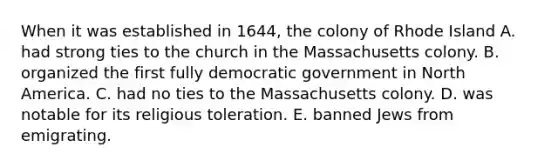 When it was established in 1644, the colony of Rhode Island A. had strong ties to the church in the Massachusetts colony. B. organized the first fully democratic government in North America. C. had no ties to the Massachusetts colony. D. was notable for its religious toleration. E. banned Jews from emigrating.