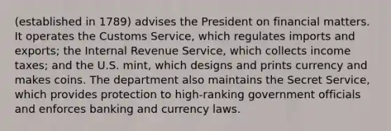 (established in 1789) advises the President on financial matters. It operates the Customs Service, which regulates imports and exports; the Internal Revenue Service, which collects income taxes; and the U.S. mint, which designs and prints currency and makes coins. The department also maintains the Secret Service, which provides protection to high-ranking government officials and enforces banking and currency laws.