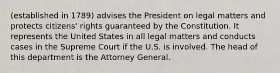 (established in 1789) advises the President on legal matters and protects citizens' rights guaranteed by the Constitution. It represents the United States in all legal matters and conducts cases in the Supreme Court if the U.S. is involved. The head of this department is the Attorney General.