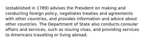 (established in 1789) advises the President on making and conducting foreign policy, negotiates treaties and agreements with other countries, and provides information and advice about other countries. The Department of State also conducts consular affairs and services, such as issuing visas, and providing services to Americans travelling or living abroad.