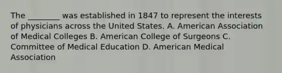 The ________ was established in 1847 to represent the interests of physicians across the United States. A. American Association of Medical Colleges B. American College of Surgeons C. Committee of Medical Education D. American Medical Association