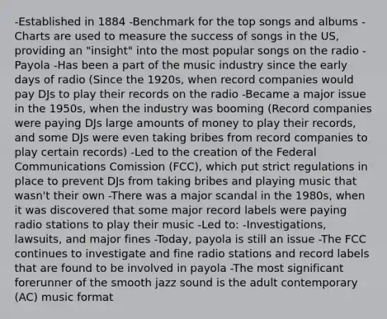 -Established in 1884 -Benchmark for the top songs and albums -Charts are used to measure the success of songs in the US, providing an "insight" into the most popular songs on the radio -Payola -Has been a part of the music industry since the early days of radio (Since the 1920s, when record companies would pay DJs to play their records on the radio -Became a major issue in the 1950s, when the industry was booming (Record companies were paying DJs large amounts of money to play their records, and some DJs were even taking bribes from record companies to play certain records) -Led to the creation of the Federal Communications Comission (FCC), which put strict regulations in place to prevent DJs from taking bribes and playing music that wasn't their own -There was a major scandal in the 1980s, when it was discovered that some major record labels were paying radio stations to play their music -Led to: -Investigations, lawsuits, and major fines -Today, payola is still an issue -The FCC continues to investigate and fine radio stations and record labels that are found to be involved in payola -The most significant forerunner of the smooth jazz sound is the adult contemporary (AC) music format