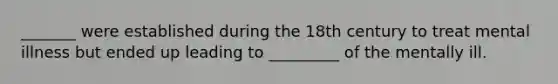 _______ were established during the 18th century to treat mental illness but ended up leading to _________ of the mentally ill.