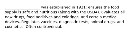 ___________________ was established in 1931; ensures the food supply is safe and nutritious (along with the USDA). Evaluates all new drugs, food additives and colorings, and certain medical devices. Regulates vaccines, diagnostic tests, animal drugs, and cosmetics. Often controversial.