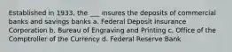 Established in 1933, the ___ insures the deposits of commercial banks and savings banks a. Federal Deposit Insurance Corporation b. Bureau of Engraving and Printing c. Office of the Comptroller of the Currency d. Federal Reserve Bank