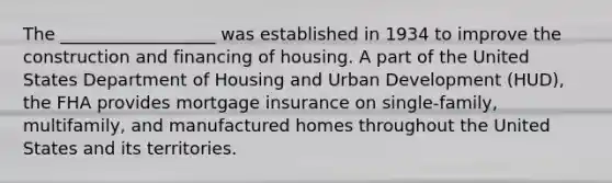 The __________________ was established in 1934 to improve the construction and financing of housing. A part of the United States Department of Housing and Urban Development (HUD), the FHA provides mortgage insurance on single-family, multifamily, and manufactured homes throughout the United States and its territories.