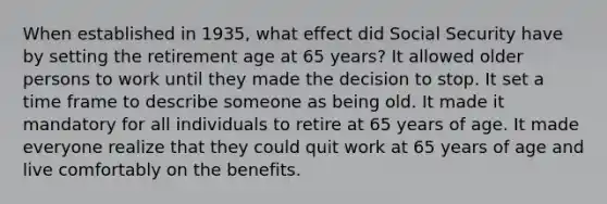 When established in 1935, what effect did Social Security have by setting the retirement age at 65 years? It allowed older persons to work until they made the decision to stop. It set a time frame to describe someone as being old. It made it mandatory for all individuals to retire at 65 years of age. It made everyone realize that they could quit work at 65 years of age and live comfortably on the benefits.