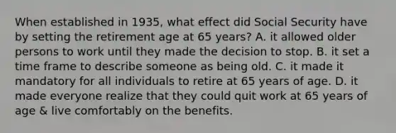 When established in 1935, what effect did Social Security have by setting the retirement age at 65 years? A. it allowed older persons to work until they made the decision to stop. B. it set a time frame to describe someone as being old. C. it made it mandatory for all individuals to retire at 65 years of age. D. it made everyone realize that they could quit work at 65 years of age & live comfortably on the benefits.