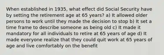 When established in 1935, what effect did Social Security have by setting the retirement age at 65 years? a) It allowed older persons to work until they made the decision to stop b) It set a time frame to describe someone as being old c) It made it mandatory for all individuals to retire at 65 years of age d) It made everyone realize that they could quit work at 65 years of age and live comfortably on the benefit